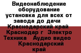 Видеонаблюдение оборудование установка для всех от завода до дачи - Краснодарский край, Краснодар г. Электро-Техника » Аудио-видео   . Краснодарский край